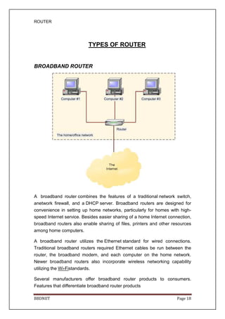 ROUTER
BBDNIIT Page 18
TYPES OF ROUTER
BROADBAND ROUTER
A broadband router combines the features of a traditional network switch,
anetwork firewall, and a DHCP server. Broadband routers are designed for
convenience in setting up home networks, particularly for homes with high-
speed Internet service. Besides easier sharing of a home Internet connection,
broadband routers also enable sharing of files, printers and other resources
among home computers.
A broadband router utilizes the Ethernet standard for wired connections.
Traditional broadband routers required Ethernet cables be run between the
router, the broadband modem, and each computer on the home network.
Newer broadband routers also incorporate wireless networking capability
utilizing the Wi-Fistandards.
Several manufacturers offer broadband router products to consumers.
Features that differentiate broadband router products
 
