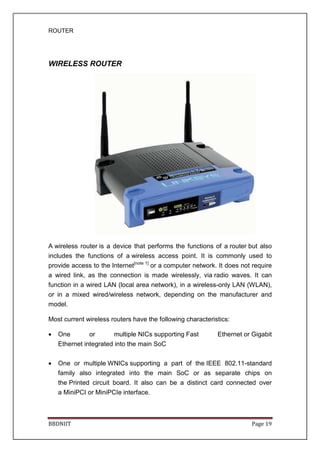 ROUTER
BBDNIIT Page 19
WIRELESS ROUTER
A wireless router is a device that performs the functions of a router but also
includes the functions of a wireless access point. It is commonly used to
provide access to the Internet[note 1]
or a computer network. It does not require
a wired link, as the connection is made wirelessly, via radio waves. It can
function in a wired LAN (local area network), in a wireless-only LAN (WLAN),
or in a mixed wired/wireless network, depending on the manufacturer and
model.
Most current wireless routers have the following characteristics:
• One or multiple NICs supporting Fast Ethernet or Gigabit
Ethernet integrated into the main SoC
• One or multiple WNICs supporting a part of the IEEE 802.11-standard
family also integrated into the main SoC or as separate chips on
the Printed circuit board. It also can be a distinct card connected over
a MiniPCI or MiniPCIe interface.
 