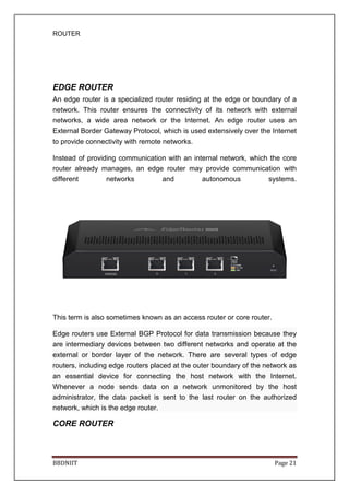 ROUTER
BBDNIIT
EDGE ROUTER
An edge router is a specialized router residing at the edge or boundary of a
network. This router ensures
networks, a wide area network or the Internet. An edge router uses an
External Border Gateway Protocol, which is used extensively over the Internet
to provide connectivity with remote networks.
Instead of providing communication with an internal network, which the core
router already manages, an edge router may provide communication with
different networks and autonomous systems.
This term is also sometimes known as an access router or core router.
Edge routers use External BGP Protocol for data transmission because they
are intermediary devices between two different networks and operate at the
external or border layer of the network. There are several types of edge
routers, including edge routers placed
an essential device for connecting the host network with the Internet.
Whenever a node sends data on a network unmonitored by the host
administrator, the data packet is sent to the last router on the authorized
network, which is the edge router.
CORE ROUTER
An edge router is a specialized router residing at the edge or boundary of a
network. This router ensures the connectivity of its network with external
networks, a wide area network or the Internet. An edge router uses an
External Border Gateway Protocol, which is used extensively over the Internet
ectivity with remote networks.
ding communication with an internal network, which the core
router already manages, an edge router may provide communication with
different networks and autonomous systems.
This term is also sometimes known as an access router or core router.
routers use External BGP Protocol for data transmission because they
are intermediary devices between two different networks and operate at the
external or border layer of the network. There are several types of edge
routers, including edge routers placed at the outer boundary of the network as
an essential device for connecting the host network with the Internet.
Whenever a node sends data on a network unmonitored by the host
administrator, the data packet is sent to the last router on the authorized
rk, which is the edge router.
Page 21
An edge router is a specialized router residing at the edge or boundary of a
the connectivity of its network with external
networks, a wide area network or the Internet. An edge router uses an
External Border Gateway Protocol, which is used extensively over the Internet
ding communication with an internal network, which the core
router already manages, an edge router may provide communication with
different networks and autonomous systems.
This term is also sometimes known as an access router or core router.
routers use External BGP Protocol for data transmission because they
are intermediary devices between two different networks and operate at the
external or border layer of the network. There are several types of edge
at the outer boundary of the network as
an essential device for connecting the host network with the Internet.
Whenever a node sends data on a network unmonitored by the host
administrator, the data packet is sent to the last router on the authorized
 