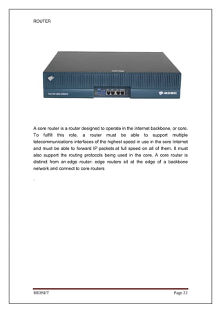 ROUTER
BBDNIIT Page 22
A core router is a router designed to operate in the Internet backbone, or core.
To fulfill this role, a router must be able to support multiple
telecommunications interfaces of the highest speed in use in the core Internet
and must be able to forward IP packets at full speed on all of them. It must
also support the routing protocols being used in the core. A core router is
distinct from an edge router: edge routers sit at the edge of a backbone
network and connect to core routers
.
 