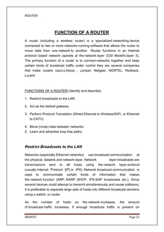 ROUTER
BBDNIIT Page 23
FUNCTION OF A ROUTER
A router (including a wireless router) is a specialized networking device
connected to two or more networks running software that allows the router to
move data from one network to another. Router functions in an Internet
protocol based network operate at the network layer (OSI Model's layer 3).
The primary function of a router is to connect networks together and keep
certain kinds of broadcast traffic under control they are several companies
that make routers cisco,Linksys , Juniper, Netgear, NORTEL, Redback,
Lucent
FUNCTIONS OF A ROUTER (identify and describe)
1. Restrict broadcasts to the LAN
2. Act as the default gateway.
3. Perform Protocol Translation (Wired Ethernet to Wireless/WiFi, or Ethernet
to CATV)
4. Move (route) data between networks
5. Learn and advertise loop free paths
Restrict Broadcasts to the LAN
Networks (especially Ethernet networks) use broadcast communication at
the physical, datalink and network layer. Network layer broadcasts are
transmissions sent to all hosts using the network layer protocol
(usually Internet Protocol [IP] or IPX). Network broadcast communication is
used to communicate certain kinds of information that makes
the network function (ARP, RARP, DHCP, IPX-SAP broadcasts etc.). Since
several devices could attempt to transmit simultaneously and cause collisions,
it is preferable to separate large sets of hosts into different broadcast domains
using a switch, or router.
As the number of hosts on the network increases, the amount
of broadcast traffic increases. If enough broadcast traffic is present on
 