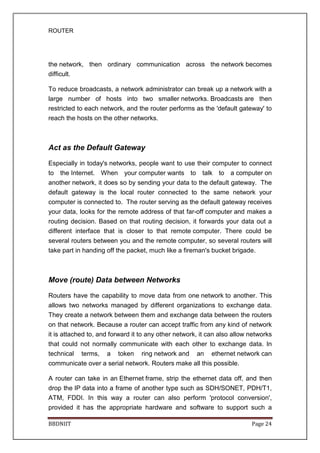 ROUTER
BBDNIIT Page 24
the network, then ordinary communication across the network becomes
difficult.
To reduce broadcasts, a network administrator can break up a network with a
large number of hosts into two smaller networks. Broadcasts are then
restricted to each network, and the router performs as the 'default gateway' to
reach the hosts on the other networks.
Act as the Default Gateway
Especially in today's networks, people want to use their computer to connect
to the Internet. When your computer wants to talk to a computer on
another network, it does so by sending your data to the default gateway. The
default gateway is the local router connected to the same network your
computer is connected to. The router serving as the default gateway receives
your data, looks for the remote address of that far-off computer and makes a
routing decision. Based on that routing decision, it forwards your data out a
different interface that is closer to that remote computer. There could be
several routers between you and the remote computer, so several routers will
take part in handing off the packet, much like a fireman's bucket brigade.
Move (route) Data between Networks
Routers have the capability to move data from one network to another. This
allows two networks managed by different organizations to exchange data.
They create a network between them and exchange data between the routers
on that network. Because a router can accept traffic from any kind of network
it is attached to, and forward it to any other network, it can also allow networks
that could not normally communicate with each other to exchange data. In
technical terms, a token ring network and an ethernet network can
communicate over a serial network. Routers make all this possible.
A router can take in an Ethernet frame, strip the ethernet data off, and then
drop the IP data into a frame of another type such as SDH/SONET, PDH/T1,
ATM, FDDI. In this way a router can also perform 'protocol conversion',
provided it has the appropriate hardware and software to support such a
 