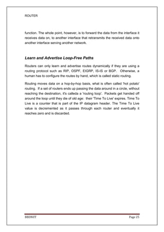 ROUTER
BBDNIIT Page 25
function. The whole point, however, is to forward the data from the interface it
receives data on, to another interface that retransmits the received data onto
another interface serving another network.
Learn and Advertise Loop-Free Paths
Routers can only learn and advertise routes dynamically if they are using a
routing protocol such as RIP, OSPF, EIGRP, IS-IS or BGP. Otherwise, a
human has to configure the routes by hand, which is called static routing.
Routing moves data on a hop-by-hop basis, what is often called 'hot potato'
routing. If a set of routers ends up passing the data around in a circle, without
reaching the destination, it's calleda a 'routing loop'. Packets get handed off
around the loop until they die of old age: their 'Time To Live' expires. Time To
Live is a counter that is part of the IP datagram header. The Time To Live
value is decremented as it passes through each router and eventually it
reaches zero and is discarded.
 