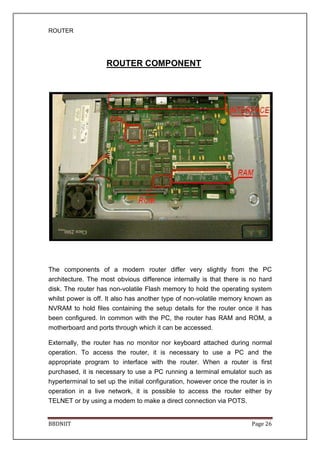ROUTER
BBDNIIT Page 26
ROUTER COMPONENT
The components of a modern router differ very slightly from the PC
architecture. The most obvious difference internally is that there is no hard
disk. The router has non-volatile Flash memory to hold the operating system
whilst power is off. It also has another type of non-volatile memory known as
NVRAM to hold files containing the setup details for the router once it has
been configured. In common with the PC, the router has RAM and ROM, a
motherboard and ports through which it can be accessed.
Externally, the router has no monitor nor keyboard attached during normal
operation. To access the router, it is necessary to use a PC and the
appropriate program to interface with the router. When a router is first
purchased, it is necessary to use a PC running a terminal emulator such as
hyperterminal to set up the initial configuration, however once the router is in
operation in a live network, it is possible to access the router either by
TELNET or by using a modem to make a direct connection via POTS.
 