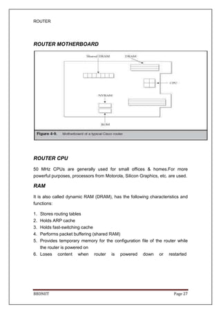 ROUTER
BBDNIIT Page 27
ROUTER MOTHERBOARD
ROUTER CPU
50 MHz CPUs are generally used for small offices & homes.For more
powerful purposes, processors from Motorola, Silicon Graphics, etc. are used.
RAM
It is also called dynamic RAM (DRAM), has the following characteristics and
functions:
1. Stores routing tables
2. Holds ARP cache
3. Holds fast-switching cache
4. Performs packet buffering (shared RAM)
5. Provides temporary memory for the configuration file of the router while
the router is powered on
6. Loses content when router is powered down or restarted
 