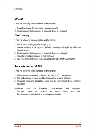 ROUTER
BBDNIIT Page 28
NVRAM
It has the following characteristics and functions:
1. Provides storage for the startup configuration file
2. Retains content when router is powered down or restarted
Flash memory
It has the following characteristics and functions:
1. Holds the operating system image (IOS)
2. Allows software to be updated without removing and replacing chips on
the processor
3. Retains content when router is powered down or restarted.
4. Can store multiple versions of IOS software
5. Is a type of electronically erasable, programmable ROM (EEPROM)
Read-only memory (ROM)
It has the following characteristics and functions:
1. Maintains instructions for power-on self test (POST) diagnostics
2. Stores bootstrap program and basic operating system software
3. Requires replacing pluggable chips on the motherboard for software
upgrades
Interfaces have the following characteristics and functions:
• Connect router to network for frame entry and exit
• Can be on the motherboard or on a separate module
 