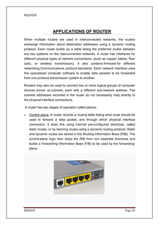 ROUTER
BBDNIIT Page 29
APPLICATIONS OF ROUTER
When multiple routers are used in interconnected networks, the routers
exchange information about destination addresses using a dynamic routing
protocol. Each router builds up a table listing the preferred routes between
any two systems on the interconnected networks. A router has interfaces for
different physical types of network connections, (such as copper cables, fiber
optic, or wireless transmission). It also contains firmware for different
networking Communications protocol standards. Each network interface uses
this specialized computer software to enable data packets to be forwarded
from one protocol transmission system to another.
Routers may also be used to connect two or more logical groups of computer
devices known as subnets, each with a different sub-network address. The
subnets addresses recorded in the router do not necessarily map directly to
the physical interface connections.
A router has two stages of operation called planes.
• Control plane: A router records a routing table listing what route should be
used to forward a data packet, and through which physical interface
connection. It does this using internal pre-configured directives, called
static routes, or by learning routes using a dynamic routing protocol. Static
and dynamic routes are stored in the Routing Information Base (RIB). The
control-plane logic then strips the RIB from non essential directives and
builds a Forwarding Information Base (FIB) to be used by the forwarding-
plane.
 