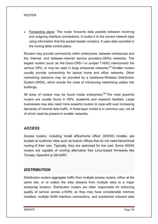 ROUTER
BBDNIIT Page 30
• Forwarding plane: The router forwards data packets between incoming
and outgoing interface connections. It routes it to the correct network type
using information that the packet header contains. It uses data recorded in
the routing table control plane.
Routers may provide connectivity within enterprises, between enterprises and
the Internet, and between internet service providers (ISPs) networks. The
largest routers (such as the Cisco CRS-1 or Juniper T1600) interconnect the
various ISPs, or may be used in large enterprise networks.[4]
Smaller routers
usually provide connectivity for typical home and office networks. Other
networking solutions may be provided by a backbone Wireless Distribution
System (WDS), which avoids the costs of introducing networking cables into
buildings.
All sizes of routers may be found inside enterprises.[5]
The most powerful
routers are usually found in ISPs, academic and research facilities. Large
businesses may also need more powerful routers to cope with ever increasing
demands of intranet data traffic. A three-layer model is in common use, not all
of which need be present in smaller networks.
ACCESS
Access routers, including 'small office/home office' (SOHO) models, are
located at customer sites such as branch offices that do not need hierarchical
routing of their own. Typically, they are optimized for low cost. Some SOHO
routers are capable of running alternative free Linux-based firmwares like
Tomato, OpenWrt or DD-WRT.
DISTRIBUTION
Distribution routers aggregate traffic from multiple access routers, either at the
same site, or to collect the data streams from multiple sites to a major
enterprise location. Distribution routers are often responsible for enforcing
quality of service across a WAN, so they may have considerable memory
installed, multiple WAN interface connections, and substantial onboard data
 