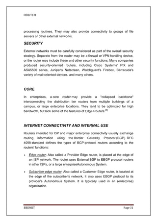 ROUTER
BBDNIIT Page 31
processing routines. They may also provide connectivity to groups of file
servers or other external networks.
SECURITY
External networks must be carefully considered as part of the overall security
strategy. Separate from the router may be a firewall or VPN handling device,
or the router may include these and other security functions. Many companies
produced security-oriented routers, including Cisco Systems' PIX and
ASA5500 series, Juniper's Netscreen, Watchguard's Firebox, Barracuda's
variety of mail-oriented devices, and many others.
CORE
In enterprises, a core router may provide a "collapsed backbone"
interconnecting the distribution tier routers from multiple buildings of a
campus, or large enterprise locations. They tend to be optimized for high
bandwidth, but lack some of the features of Edge Routers.[8]
INTERNET CONNECTIVITY AND INTERNAL USE
Routers intended for ISP and major enterprise connectivity usually exchange
routing information using the Border Gateway Protocol (BGP). RFC
4098 standard defines the types of BGP-protocol routers according to the
routers' functions:
• Edge router: Also called a Provider Edge router, is placed at the edge of
an ISP network. The router uses External BGP to EBGP protocol routers
in other ISPs, or a large enterpriseAutonomous System.
• Subscriber edge router: Also called a Customer Edge router, is located at
the edge of the subscriber's network, it also uses EBGP protocol to its
provider's Autonomous System. It is typically used in an (enterprise)
organization.
 