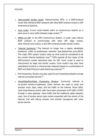 ROUTER
BBDNIIT Page 32
• Inter-provider border router: Interconnecting ISPs, is a BGP-protocol
router that maintains BGP sessions with other BGP protocol routers in ISP
Autonomous Systems.
• Core router: A core router resides within an Autonomous System as a
back bone to carry traffic between edge routers.[10]
• Within an ISP: In the ISPs Autonomous System, a router uses internal
BGP protocol to communicate with other ISP edge routers,
other intranet core routers, or the ISPs intranet provider border routers.
• "Internet backbone:" The Internet no longer has a clearly identifiable
backbone, unlike its predecessor networks. See default-free zone (DFZ).
The major ISPs system routers make up what could be considered to be
the current Internet backbone core.[11]
ISPs operate all four types of the
BGP-protocol routers described here. An ISP "core" router is used to
interconnect its edge and border routers. Core routers may also have
specialized functions in virtual private networks based on a combination of
BGP and Multi-Protocol Label Switching protocols.[12]
• Port forwarding: Routers are also used for port forwarding between private
internet connected servers.[5]
• Voice/Data/Fax/Video Processing Routers: Commonly referred to
as access servers or gateways, these devices are used to route and
process voice, data, video, and fax traffic on the internet. Since 2005,
most long-distance phone calls have been processed as IP traffic (VOIP)
through a voice gateway. Voice traffic that the traditional cable networks
uses. Use of access server type routers expanded with the advent of the
internet, first with dial-up access, and another resurgence with voice
phone service.
 