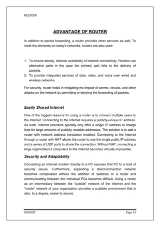 ROUTER
BBDNIIT Page 33
ADVANTAGE OF ROUTER
In addition to packet forwarding, a router provides other services as well. To
meet the demands on today's networks, routers are also used :
1. To ensure steady, reliance availability of network connectivity. Routers use
alternative parts in the case the primary part fails to the delivery of
packets.
2. To provide integrated services of data, video, and voice over wired and
wireless networks.
For security, router helps in mitigating the impact of worms, viruses, and other
attacks on the network by permitting or denying the forwarding of packets.
Easily Shared Internet
One of the biggest reasons for using a router is to connect multiple users to
the Internet. Connecting to the Internet requires a publicly-unique IP address.
As such, Internet providers typically only offer a single IP address or charge
fees for large amounts of publicly routable addresses. The solution is to add a
router with network address translation enabled. Connecting to the Internet
through a router with NAT allows the router to use the single public IP address
and a series of UDP ports to share the connection. Without NAT, connecting a
large organization’s computers to the Internet becomes virtually impossible.
Security and Adaptability
Connecting an Internet modem directly to a PC exposes that PC to a host of
security issues. Furthermore, expanding a direct-connection network
becomes complicated without the addition of switches or a router and
communicating between the individual PCs becomes difficult. Using a router
as an intermediary between the “outside” network of the Internet and the
“inside” network of your organization provides a scalable environment that is
also, to a degree, easier to secure.
 