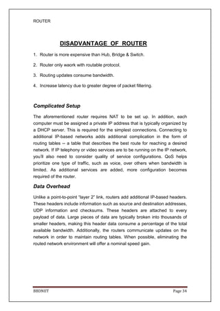 ROUTER
BBDNIIT Page 34
DISADVANTAGE OF ROUTER
1. Router is more expensive than Hub, Bridge & Switch.
2. Router only waork with routable protocol.
3. Routing updates consume bandwidth.
4. Increase latency due to greater degree of packet filtering.
Complicated Setup
The aforementioned router requires NAT to be set up. In addition, each
computer must be assigned a private IP address that is typically organized by
a DHCP server. This is required for the simplest connections. Connecting to
additional IP-based networks adds additional complication in the form of
routing tables -- a table that describes the best route for reaching a desired
network. If IP telephony or video services are to be running on the IP network,
you’ll also need to consider quality of service configurations. QoS helps
prioritize one type of traffic, such as voice, over others when bandwidth is
limited. As additional services are added, more configuration becomes
required of the router.
Data Overhead
Unlike a point-to-point “layer 2” link, routers add additional IP-based headers.
These headers include information such as source and destination addresses,
UDP information and checksums. These headers are attached to every
payload of data. Large pieces of data are typically broken into thousands of
smaller headers, making this header data consume a percentage of the total
available bandwidth. Additionally, the routers communicate updates on the
network in order to maintain routing tables. When possible, eliminating the
routed network environment will offer a nominal speed gain.
 