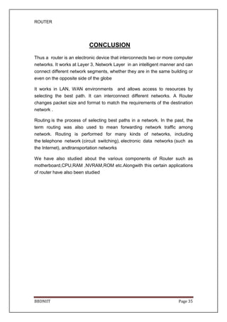 ROUTER
BBDNIIT Page 35
CONCLUSION
Thus a router is an electronic device that interconnects two or more computer
networks. It works at Layer 3, Network Layer in an intelligent manner and can
connect different network segments, whether they are in the same building or
even on the opposite side of the globe
It works in LAN, WAN environments and allows access to resources by
selecting the best path. It can interconnect different networks. A Router
changes packet size and format to match the requirements of the destination
network .
Routing is the process of selecting best paths in a network. In the past, the
term routing was also used to mean forwarding network traffic among
network. Routing is performed for many kinds of networks, including
the telephone network (circuit switching), electronic data networks (such as
the Internet), andtransportation networks
We have also studied about the various components of Router such as
motherboard,CPU,RAM ,NVRAM,ROM etc.Alongwith this certain applications
of router have also been studied
 