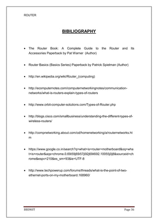 ROUTER
BBDNIIT Page 36
BIBILIOGRAPHY
• The Router Book: A Complete Guide to the Router and Its
Accessories Paperback by Pat Warner (Author)
• Router Basics (Basics Series) Paperback by Patrick Spielman (Author)
• http://en.wikipedia.org/wiki/Router_(computing)
• http://ecomputernotes.com/computernetworkingnotes/communication-
networks/what-is-routers-explain-types-of-routers
• http://www.orbit-computer-solutions.com/Types-of-Router.php
• http://blogs.cisco.com/smallbusiness/understanding-the-different-types-of-
wireless-routers/
• http://compnetworking.about.com/od/homenetworking/a/routernetworks.ht
m
• https://www.google.co.in/search?q=what+is+router+motherboard&oq=wha
t+is+router&aqs=chrome.0.69i59j69i57j0l2j69i60l2.10055j0j8&sourceid=ch
rome&espv=210&es_sm=93&ie=UTF-8
• http://www.techpowerup.com/forums/threads/what-is-the-point-of-two-
ethernet-ports-on-my-motherboard.168960/
 