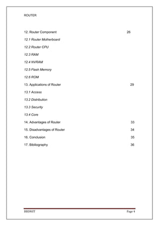 ROUTER
BBDNIIT Page 4
12. Router Component 26
12.1 Router Motherboard
12.2 Router CPU
12.3 RAM
12.4 NVRAM
12.5 Flash Memory
12.6 ROM
13. Applications of Router 29
13.1 Access
13.2 Distribution
13.3 Security
13.4 Core
14. Advantages of Router 33
15. Disadvantages of Router 34
16. Conclusion 35
17. Bibiliography 36
 