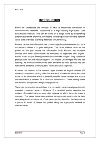 ROUTER
BBDNIIT Page 5
INTRODUCTION
Firstly we understand the concept of what is broadband connection in
communication networks. Broadband is a high-capacity high-speed Data
transmission medium. This can be done on a single cable by establishing
different bandwidth channels. Broadband technology can be used to transmit
voice, data and video over long distances simultaneously.
Routers capture the information that come though broadband connection via a
modemvand deliver it to your computer. The router choose route for the
packet so that you receive the information firstly. Routers and multiport
devices and more sophisticated as compared to repeaters and brigdes.
Router s also support filtering and encapsulation like bridges. They operate at
physical data link and network layer of OSI model. Like bridges they are self
learning. As they can communicate their existence to other devices and can
learn of the existence of new routers. Nodes and LAN segments.
A router has access to the network layer address or logical address (IP
address) it contains a routing table that enables it to make decisions about the
route i.e. to determine which of several possible paths between the source
and destination is the best for a particular transmission. These routing tables
are dynamic are updated using routing protocols.
The router receive the packets from one connected network and pass them to
asecond connected network. However if a received packet contains the
address of a node that is on sone other network (of which the router is not a
member). The router determines which of its connected networks is the best
next relay point for that packet. Once the router has identified the best rout for
a packet to travel. It passes the packet along the appropriate network to
another router.
 