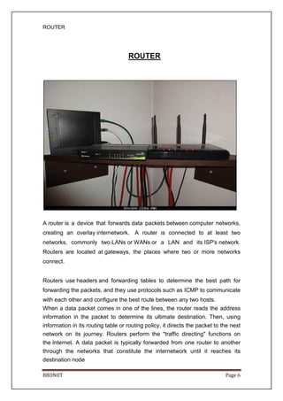 ROUTER
BBDNIIT Page 6
ROUTER
A router is a device that forwards data packets between computer networks,
creating an overlay internetwork. A router is connected to at least two
networks, commonly two LANs or WANs or a LAN and its ISP's network.
Routers are located at gateways, the places where two or more networks
connect.
Routers use headers and forwarding tables to determine the best path for
forwarding the packets, and they use protocols such as ICMP to communicate
with each other and configure the best route between any two hosts.
When a data packet comes in one of the lines, the router reads the address
information in the packet to determine its ultimate destination. Then, using
information in its routing table or routing policy, it directs the packet to the next
network on its journey. Routers perform the "traffic directing" functions on
the Internet. A data packet is typically forwarded from one router to another
through the networks that constitute the internetwork until it reaches its
destination node
 