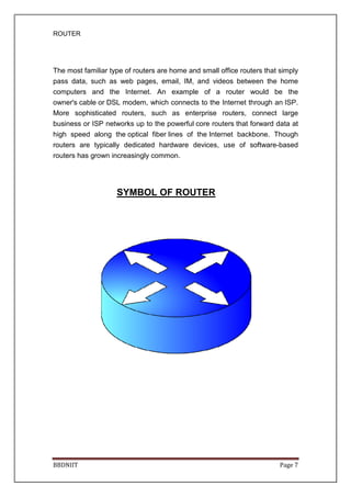 ROUTER
BBDNIIT
The most familiar type of routers are
pass data, such as web pages, email, IM, and videos between the home
computers and the Internet. An example of a router would be the
owner's cable or DSL modem
More sophisticated routers, such as enterprise routers, connect large
business or ISP networks up to the powerful
high speed along the
routers are typically dedicated hardware devices, use of software
routers has grown increasingly common.
SYMBOL OF ROUTER
The most familiar type of routers are home and small office routers
pass data, such as web pages, email, IM, and videos between the home
computers and the Internet. An example of a router would be the
DSL modem, which connects to the Internet through an
More sophisticated routers, such as enterprise routers, connect large
business or ISP networks up to the powerful core routers that forw
optical fiber lines of the Internet backbone
e typically dedicated hardware devices, use of software
routers has grown increasingly common.
SYMBOL OF ROUTER
Page 7
home and small office routers that simply
pass data, such as web pages, email, IM, and videos between the home
computers and the Internet. An example of a router would be the
, which connects to the Internet through an ISP.
More sophisticated routers, such as enterprise routers, connect large
that forward data at
Internet backbone. Though
e typically dedicated hardware devices, use of software-based
 
