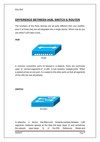 ROUTER
BBDNIIT Page 9
DIFFERENCE BETWEEN HUB, SWITCH & ROUTER
The functions of the three devices are all quite different from one another,
even if at times they are all integrated into a single device. Which one do you
use when? Let's take a look...
HUB
A common connection point for devices in a network. Hubs are commonly
used to connect segments of a LAN. A hub contains multiple ports. When
a packet arrives at one port, it is copied to the other ports so that all segments
of the LAN can see all packets.
SWITCH
In networks, a device that filters and forwards packets between LAN
segments. Switches operate at the data link layer (layer 2) and sometimes
the network layer (layer 3) of the OSI Reference Model and
 