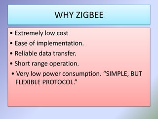 WHY ZIGBEE 
• Extremely low cost 
• Ease of implementation. 
• Reliable data transfer. 
• Short range operation. 
• Very low power consumption. “SIMPLE, BUT 
FLEXIBLE PROTOCOL.” 
 