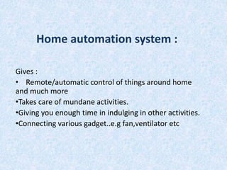 Home automation system : 
Gives : 
• Remote/automatic control of things around home 
and much more 
•Takes care of mundane activities. 
•Giving you enough time in indulging in other activities. 
•Connecting various gadget..e.g fan,ventilator etc 
 
