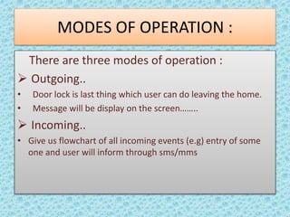 MODES OF OPERATION : 
There are three modes of operation : 
 Outgoing.. 
• Door lock is last thing which user can do leaving the home. 
• Message will be display on the screen…….. 
 Incoming.. 
• Give us flowchart of all incoming events (e.g) entry of some 
one and user will inform through sms/mms 
 