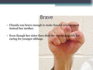 Brave Chanda was brave enough to make funeral arrangement instead her mother.  Even though her sister Sara died she was responsible for caring for younger siblings. 