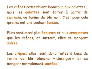 Les crêpes ressemblent beaucoup aux galettes…
mais les galettes sont faites à partir de
sarrasin, ou farine de blé noir. C’est pour cela
qu’elles ont une couleur foncée.

Elles sont aussi plus épaisses et plus craquantes
que les crêpes, et surtout, elles se mangent
salées.

Les crêpes, elles, sont donc faites à base de
farine de blé blanche « classique » et se
mangent normalement sucrées.
 