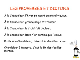 LES PROVERBES ET DICTONS
À la Chandeleur, l'hiver se meurt ou prend vigueur.

À la Chandeleur, grande neige et froideur.

À la Chandeleur, le froid fait douleur.

À la Chandeleur, Rose n'en sentira que l'odeur.

Rosée à la Chandeleur, l'hiver à sa dernière heure.

Chandeleur à ta porte, c'est la fin des feuilles
mortes.
 