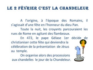 LE 2 FÉVRIER C’EST LA CHANDELEUR A l’origine, à l’époque des Romains, il s’agissait d’une fête en l’honneur du dieu Pan.  Toute la nuit, les croyants parcouraient les rues de Rome en agitant des flambeaux.  En 472, le pape Gélase 1er décide de christianiser cette fête qui deviendra la  célébration de la présentation  de Jésus  au  temple.  On organise alors des processions aux chandelles  le jour de la Chandeleur. 