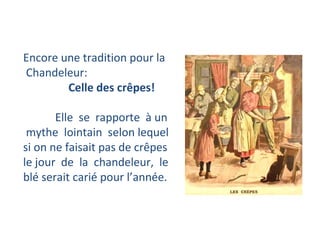 Encore une tradition pour la Chandeleur: Celle des crêpes!  Elle  se  rapporte  à un mythe  lointain  selon lequel  si on ne faisait pas de crêpes  le jour  de  la  chandeleur,  le  blé serait carié pour l’année.  