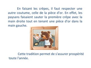 En faisant les crêpes, il faut respecter une autre coutume, celle de la pièce d’or. En effet, les paysans faisaient sauter la première crêpe avec la main droite tout en tenant une pièce d’or dans la main gauche.  Cette tradition permet de s'assurer prospérité toute l'année. 