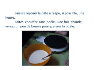 Laissez reposer la pâte à crêpe, si possible, une heure. Faites  chauffer  une  poêle,  une fois  chaude, versez un peu de beurre pour graisser la poêle. 