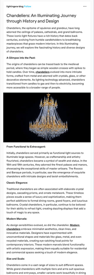 lightingera-blog Follow
Chandeliers: An Illuminating Journey
through History and Design
Chandeliers, the epitome of opulence and grandeur, have long
adorned the ceilings of palaces, cathedrals, and grand ballrooms.
These iconic light xtures have a rich history that dates back
centuries, evolving from humble candleholders to breathtaking
masterpieces that grace modern interiors. In this illuminating
journey, we will explore the fascinating history and diverse designs
of chandeliers.
A Glimpse into the Past:
The origins of chandeliers can be traced back to the medieval
period, where they began as simple wooden crosses with spikes to
hold candles. Over time, chandeliers evolved into more intricate
forms, cra ed from metal and adorned with crystals, glass, or other
decorative elements. As lighting technology advanced, chandeliers
transitioned from candles to gas and then to electricity, becoming
more accessible to a broader range of people.
From Functional to Extravagant:
Initially, chandeliers served primarily as functional light sources to
illuminate large spaces. However, as cra smanship and artistry
ourished, chandeliers became a symbol of wealth and status. In the
18th and 19th centuries, they adorned the nest palaces and manors,
showcasing the exceptional skills of master artisans. The Rococo
and Baroque periods, in particular, saw the emergence of exquisite
chandeliers with intricate designs and lavish embellishments.
Classic Elegance:
Traditional chandeliers are o en associated with elaborate crystal
designs, cascading prisms, and ornate metalwork. These timeless
pieces exude a sense of luxury and sophistication, making them
perfect additions to formal dining rooms, grand foyers, and luxurious
ballrooms. Crystal chandeliers, in particular, continue to be beloved
for their ability to refract light, creating dazzling displays that add a
touch of magic to any space.
Modern Marvels:
As design sensibilities evolved, so did the chandelier. Modern
chandeliers embrace minimalist aesthetics, clean lines, and
innovative materials. Designers have experimented with
unconventional shapes and materials like glass, metal, and even
recycled materials, creating eye-catching focal points for
contemporary interiors. These modern marvels blend functionality
with artistic expression, making them equally suitable for residential
and commercial spaces seeking a touch of modern elegance.
Size and Scale:
Chandeliers come in a vast range of sizes to suit di
ff
erent spaces.
While grand chandeliers with multiple tiers and arms suit spacious
ballrooms and entryways, smaller variants work beautifully in dining
 