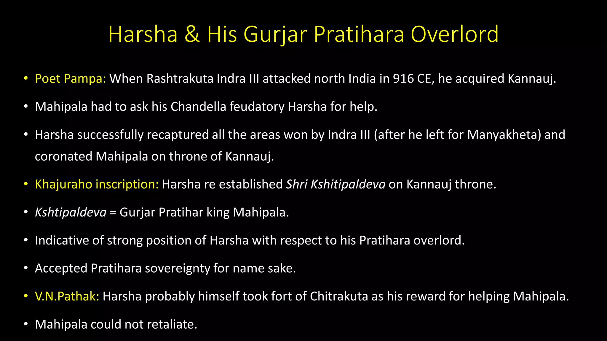 Harsha & His Gurjar Pratihara Overlord
• Poet Pampa: When Rashtrakuta Indra III attacked north India in 916 CE, he acquired Kannauj.
• Mahipala had to ask his Chandella feudatory Harsha for help.
• Harsha successfully recaptured all the areas won by Indra III (after he left for Manyakheta) and
coronated Mahipala on throne of Kannauj.
• Khajuraho inscription: Harsha re established Shri Kshitipaldeva on Kannauj throne.
• Kshtipaldeva = Gurjar Pratihar king Mahipala.
• Indicative of strong position of Harsha with respect to his Pratihara overlord.
• Accepted Pratihara sovereignty for name sake.
• V.N.Pathak: Harsha probably himself took fort of Chitrakuta as his reward for helping Mahipala.
• Mahipala could not retaliate.
 