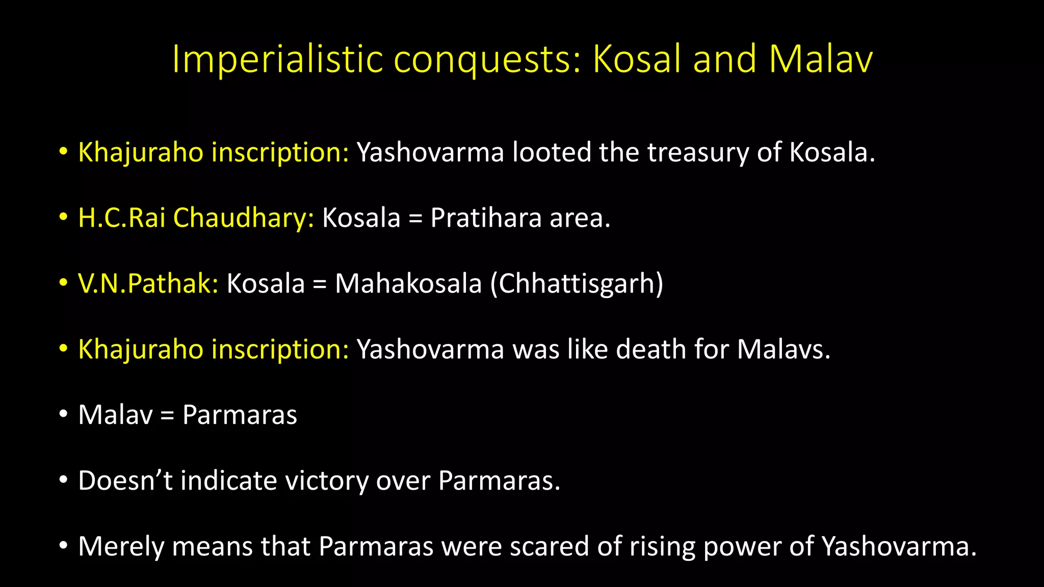Imperialistic conquests: Kosal and Malav
• Khajuraho inscription: Yashovarma looted the treasury of Kosala.
• H.C.Rai Chaudhary: Kosala = Pratihara area.
• V.N.Pathak: Kosala = Mahakosala (Chhattisgarh)
• Khajuraho inscription: Yashovarma was like death for Malavs.
• Malav = Parmaras
• Doesn’t indicate victory over Parmaras.
• Merely means that Parmaras were scared of rising power of Yashovarma.
 