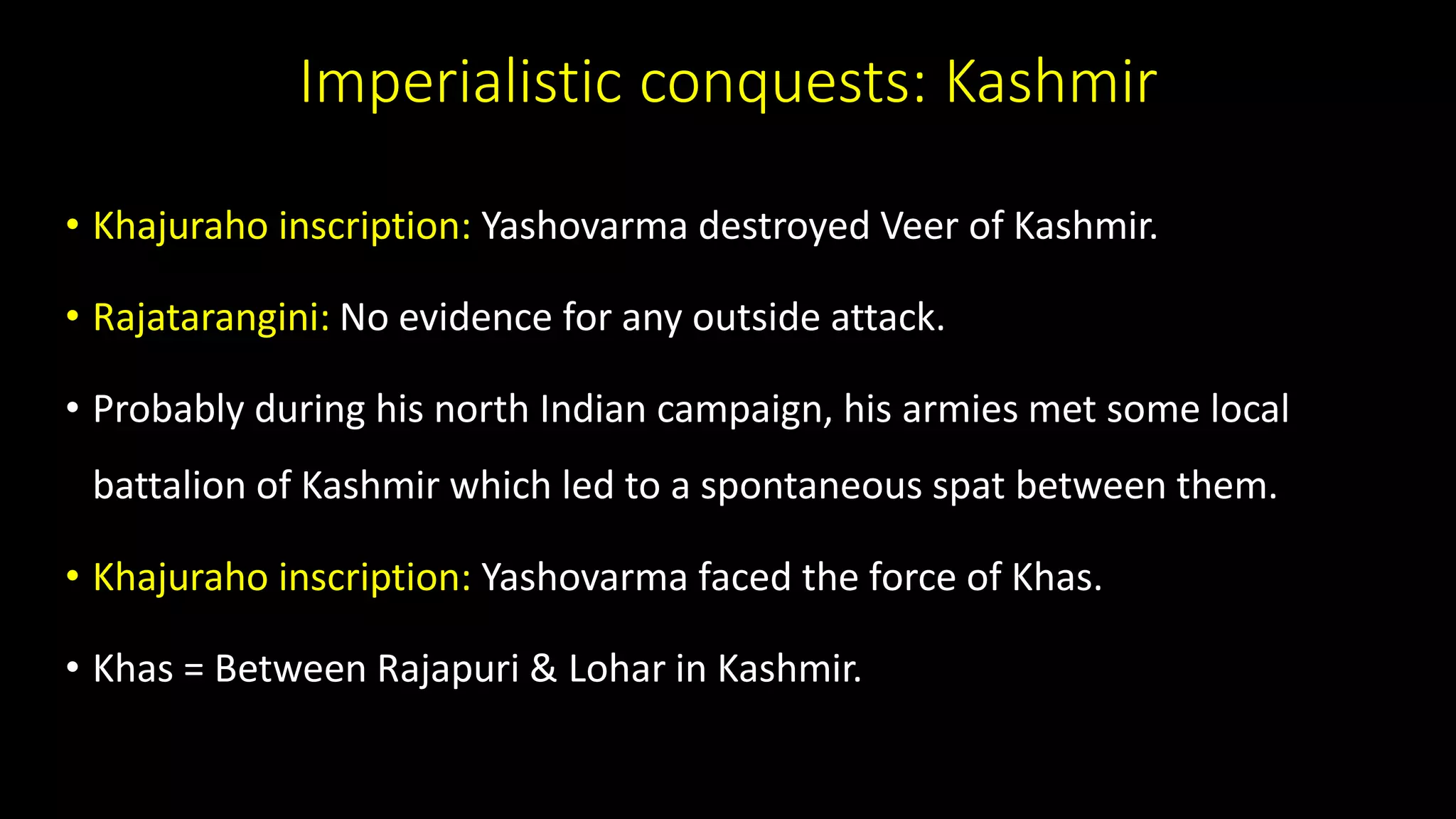 Imperialistic conquests: Kashmir
• Khajuraho inscription: Yashovarma destroyed Veer of Kashmir.
• Rajatarangini: No evidence for any outside attack.
• Probably during his north Indian campaign, his armies met some local
battalion of Kashmir which led to a spontaneous spat between them.
• Khajuraho inscription: Yashovarma faced the force of Khas.
• Khas = Between Rajapuri & Lohar in Kashmir.
 