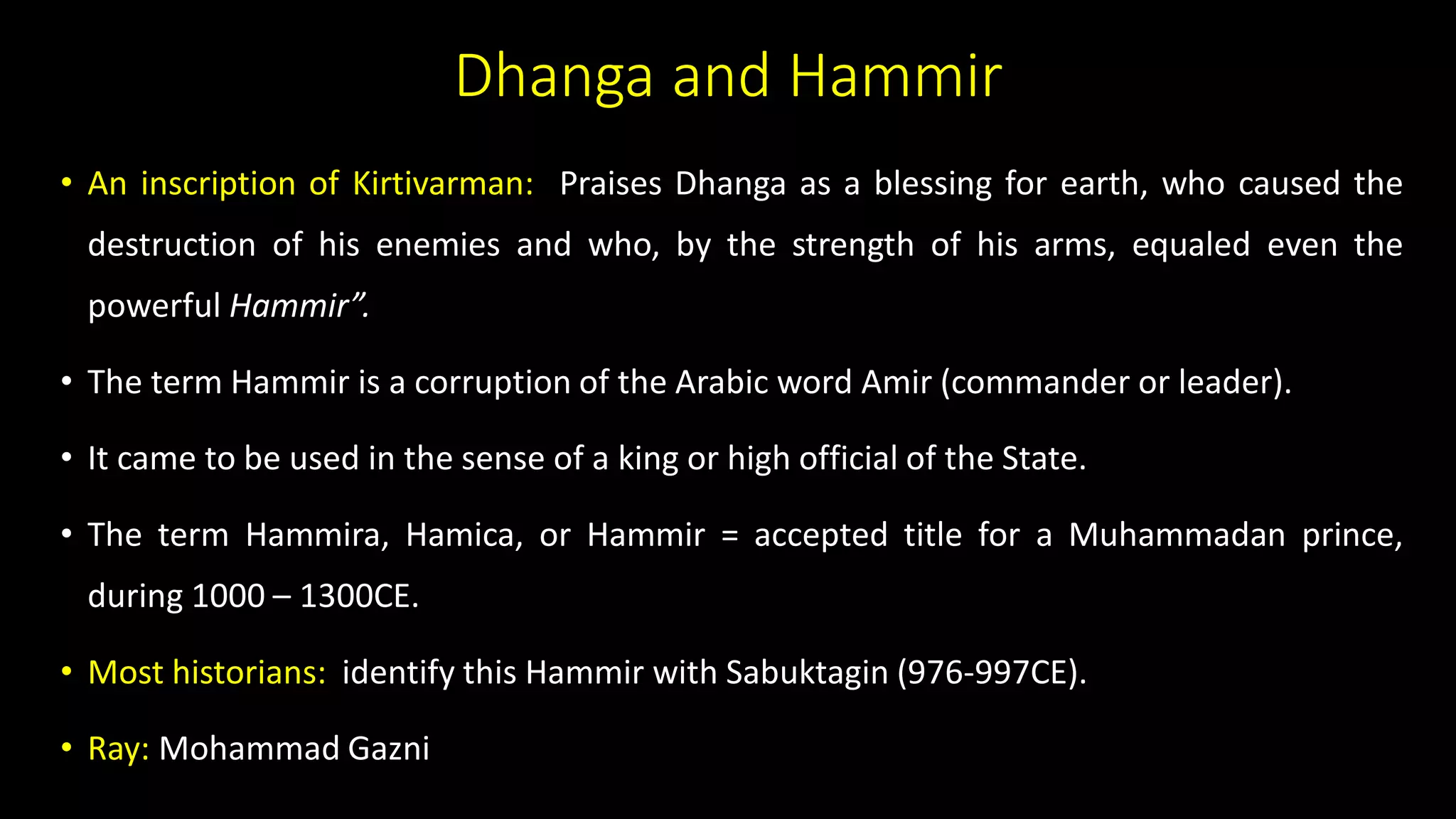 Dhanga and Hammir
• An inscription of Kirtivarman: Praises Dhanga as a blessing for earth, who caused the
destruction of his enemies and who, by the strength of his arms, equaled even the
powerful Hammir”.
• The term Hammir is a corruption of the Arabic word Amir (commander or leader).
• It came to be used in the sense of a king or high official of the State.
• The term Hammira, Hamica, or Hammir = accepted title for a Muhammadan prince,
during 1000 – 1300CE.
• Most historians: identify this Hammir with Sabuktagin (976-997CE).
• Ray: Mohammad Gazni
 
