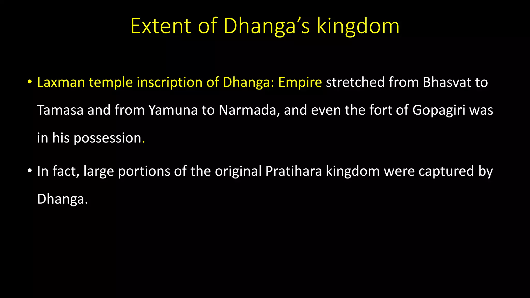 Extent of Dhanga’s kingdom
• Laxman temple inscription of Dhanga: Empire stretched from Bhasvat to
Tamasa and from Yamuna to Narmada, and even the fort of Gopagiri was
in his possession.
• In fact, large portions of the original Pratihara kingdom were captured by
Dhanga.
 