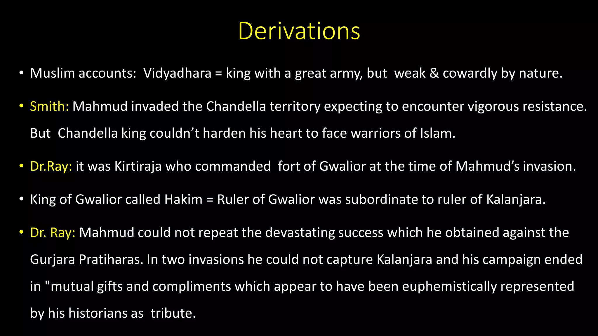 Derivations
• Muslim accounts: Vidyadhara = king with a great army, but weak & cowardly by nature.
• Smith: Mahmud invaded the Chandella territory expecting to encounter vigorous resistance.
But Chandella king couldn’t harden his heart to face warriors of Islam.
• Dr.Ray: it was Kirtiraja who commanded fort of Gwalior at the time of Mahmud’s invasion.
• King of Gwalior called Hakim = Ruler of Gwalior was subordinate to ruler of Kalanjara.
• Dr. Ray: Mahmud could not repeat the devastating success which he obtained against the
Gurjara Pratiharas. In two invasions he could not capture Kalanjara and his campaign ended
in "mutual gifts and compliments which appear to have been euphemistically represented
by his historians as tribute.
 