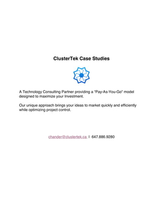 ClusterTek Case Studies
A Technology Consulting Partner providing a “Pay-As-You-Go" model
designed to maximize your Investment.
Our unique approach brings your ideas to market quickly and efficiently
while optimizing project control.
chander@clustertek.ca | 647.886.9280
 