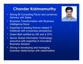 Chander Krishnamurthy
• Strong BI Consulting Flavor and combines
  Delivery with Sales.
• Business Transformation with Business
  Intelligence focus
• Expertise in leading finance related IT
  initiatives with a business perspective.
• Green Belt certified by GE and a CFA.
• Senior Global Information Technology
  executive with expertise in innovative
  Business Solution
• Strong in developing and managing
  business relationships with stakeholders
 