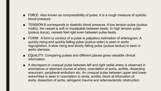 ■ FORCE: Also known as compressibility of pulse. It is a rough measure of systolic
blood pressure.
■ TENSION:It corresponds to diastolic blood pressure. A low tension pulse (pulsus
mollis), the vessel is soft or impalpable between beats. In high tension pulse
(pulsus durus), vessels feel rigid even between pulse beats.
■ FORM: A form or contour of a pulse is palpatory estimation of arteriogram. A
quickly rising and quickly falling pulse (pulsus celer) is seen in aortic
regurgitation. A slow rising and slowly falling pulse (pulsus tardus) is seen in
aortic stenosis.
■ EQUALITY: Comparing pulses and different places gives valuable clinical
information.
■ A discrepant or unequal pulse between left and right radial artery is observed in
anomalous or aberrant course of artery, coarctation of aorta, aortitis, dissecting
aneurysm, peripheral embolism etc. An unequal pulse between upper and lower
extremities is seen in coarctation to aorta, aortitis, block at bifurcation of
aorta, dissection of aorta, iatrogenic trauma and arteriosclerotic obstruction.
 