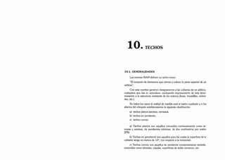 • TECHOS
10.1. GENERALIDADES
Las normas IRAM definen un techo como:
“El conjunto de elementos que cierran y cubren la parte superior de un
edificio”.
Con este nombre genérico designaremos a las cubiertas de un edificio,
cualquiera que sea su naturaleza, excluyendo expresamente de esta deno­
minación a la estructura resistente de los mismos (losas, bovedillas, cabria­
das, etc.).
En todos los casos la unidad de medida será el metro cuadrado y a los
efectos del cómputo estableceremos la siguiente clasificación:
a) techos planos (azoteas, terrazas);
b) techos en pendiente;
c) techos curvos.
a) Techos planos son aquellos conocidos corrientemente como te­
rrazas y azoteas, de pendientes mínimas, de dos centímetros por metro
(2%).
b) Techos en pendiente son aquellos para los cuales la superficie de la
cubierta tenga no menos de 10°, con respecto a la horizontal.
c) Techos curvos son aquellos de pendiente constantemente variable,
conocidos como bóvedas, cúpulas, superficies de doble curvatura, etc.
 