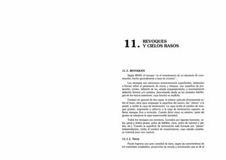 n
REVOQUES
• Y CIELOS RASOS
11.1. REVOQUES
Según IRAM, el revoque "es el revestimiento de un elemento de cons­
trucción, hecho generalmente a base de mortero".
Los revoques son estructuras eminentemente superficiales, destinadas
a formar sobre el paramento de muros y tabiques, una superficie de pro­
tección, ornato, reflexión de luz, simple emparejamiento, y eventualmente
aislación térmica y/o acústica, descontando desde ya los azotados hidrófu­
gos en los muros exteriores, cuya función es explícita.
Constan en general de dos capas: la inferior aplicada directamente so­
bre el muro, sirve para emparejar la superficie del mismo, dar “plomo” a la
pared, y recibir la capa de terminación. La capa recibe el nombre de revo­
que grueso, engrosado o jaharro, y la capa de terminación superior, se
llama revoque fino o enlucido. Cuando dicho muro es exterior, antes del
grueso se interpone la capa impermeable (azotado).
Todos los revoques son morteros, formados por ligantes (cemento, ca­
les, yeso) y áridos (arena, polvo de ladrillos, mica, polvo de mármol o pie­
dra, etc.). Cuando la superficie de terminación está formada por “piezas"
independientes, recibe el nombre de revestimiento, cuyo estudio constitu­
ye material para otro capítulo.
1 1 .1 .1 . Tip o s
Puede lograrse una gran variedad de tipos, según las características de
los materiales empleados, proporción de mezcla y terminación que se dé al
 