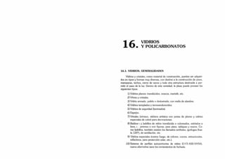 1 C
L VIDRIOS
Í O . Y POLICARBONATOS
16.1. VIDRIOS. GENERALIDADES
Vidrios y cristales, como material de construcción, pueden ser adquiri­
dos en tipos y formas muy diversas, con destino a la construcción de pisos,
mamparas, techos, cierre de vanos y toda otra estructura destinada a per­
mitir el paso de la luz. Dentro de esta variedad, la plaza puede proveer los
siguientes tipos:
1) Vidrios planos: translúcidos, opacos, martelé, etc.
2) Vitrea y cristales.
3) Vidrio armado, pulido o deslustrado, con malla de alambre.
4) Vidrios templados y termoendurecidos.
5) Vidrios de seguridad (laminados).
6) Espejos.
7) Vitrales (vitraux, vidriera artística con juntas de plomo y vidrios
especiales de color) para decoraciones.
8) Baldos? >y ladrillos de vidrio translúcido o coloreados, estriados o
lisos, c . prismas o con figuras; para pisos, tabiques y muros. Co­
mo ladrillos, también existen los llamados antibalas, ignífugos (has­
ta 120°), de ventilación, etc.
9) Vidrios especiales (contra fuego, de colores, curvos, estructurales,
reflectivos. para protección solar, etc.).
10) Sistema de perfiles autoportantes de vidrio (U-GI .ASS-VASA).
nueva alternativa para los cerramientos de fachada.
 