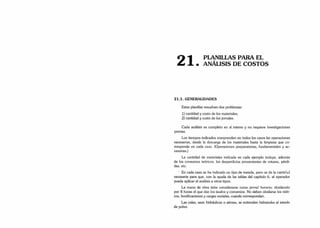 O -i PLANILLAS PARA EL
¿ i . ANÁLISIS DE COSTOS
21.1. GENERALIDADES
Estas planillas resuelven dos problemas:
1) cantidad y costo de los materiales;
2) cantidad y costo de los jornales.
Cada análisis es completo en sí mismo y no requiere investigaciones
previas.
Los tiempos indicados comprenden en todos los casos las operaciones
necesarias, desde la descarga de los materiales hasta la limpieza que co­
rresponda en cada caso. (Operaciones preparatorias, fundamentales y ac­
cesorias.)
La cantidad de materiales indicada en cada ejemplo incluye, además
de los consumos teóricos, los desperdicios provenientes de roturas, pérdi­
das, etc.
En cada caso se ha indicado un tipo de mezcla, pero se da la cantidad
necesaria para que, con la ayuda de las tablas del capítulo 6. el operador
pueda aplicar el análisis a otros tipos.
La mano de obra debe considerarse como jornal horario, dividiendo
por 8 horas el que dan los laudos y convenios. No deben olvidarse los viáti­
cos, bonificaciones y cargas sociales, cuando correspondan.
Las cales, sean hidráulicas o aéreas, se entienden hidratadas al estado
de polvo.
 