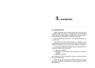 • ALBAÑILERÍA
3.1. GENERALIDADES
Queda comprendida bajo esta denominación toda la obra muraría de
un edificio cuando sea ejecutada por yuxtaposición de recortes de piedra
natural o piezas de origen industrial, vinculadas entre sí por juntas de mor­
tero; a todos ellos les cabe también el nombre de mampostería.
Muros monolíticos de suelo cemento u hormigón armado forman par­
te de otro rubro.
Este es un ítem que tiene fuerte gravitación en el presupuesto, de ahí
la necesidad de hacer una severa medición de la misma, al tiempo que una
cuidadosa discriminación de los tipos que puedan resultar de costo distinto.
En una primera clasificación distinguiremos tres tipos generales de al-
bañilerías de ladrillos cerámicos comunes:
a) albañilería de cimientos;
b) albañilería en muros de sótano (sobre terraplén), y de recalce (sub-
muración);
c) albañilería en elevación,
que se miden a partir de la capa aisladora más baja, hacia abajo el tipo a) y
b), y hacia arriba el tipo c).
Dentro de cada uno de estos tipos, estableceremos nuevas divisiones
que tengan en cuenta las características del material empleado, el espesor
de los muros, etc.
 