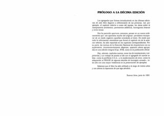 PRÓLOGO A LA DÉCIMA EDICIÓN
Los agregados que fuimos introduciendo en las últimas edicio­
nes de este libro llegaron a diferenciarlo de las primeras. Asi, por
ejemplo, el capítulo relativo a costo del equipo, los datos sobre la
mampostería antisísmica, pavimentos asfálticos, hormigones livianos
y otros temas.
Nos ha parecido oportuno, entonces, pensar en un nuevo orde­
namiento que -sin apartarse mucho del original- permitiera incorpo­
rar de un modo orgánico aquellas novedades al texto. De modo que
toda la información miscelánea que formó el capítulo xix de la ante­
rior edición, ha sido repartida en los capítulos correspondientes. Por
su parte, las normas de la Dirección Nacional de Arquitectura con su
suplemento, inconvenientemente dispersas, aparecen ahora agrupa­
das en una edición integral (Cap. XVII), como en la publicación oficial.
Hay, además, capítulos nuevos, como los de instalaciones y car­
pinterías, y un trabajo de puesta al día con el agregado de nuevas ta­
blas -como la perfilería U.S.A.-y la modernización de otras -como la
adaptación al PRAHE de algunos detalles de hormigón armado-, to­
do ello con una mayor insistencia en la presentación de ejemplos.
Sabemos que el libro ha sido utilizado a lo largo de treinta años
y nos alienta la esperanza de que siga siéndolo.
Buenos Aires, junio de 1981
 
