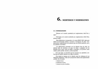 • MORTEROS Y HORMIGONES
6.1. GENERALIDADES
“Mortero es la mezcla constituida por conglomerante, árido fino y
agua.”
“Hormigón es la mezcla constituida por conglomerante, áridos finos,
gruesos y agua.”
Estas definiciones corresponden a la norma IRAM 1569, dada para
definir la terminología relativa a morteros y hormigones. En ellas, “•con­
glomerante o aglomerante es la sustancia que, por efectos químicos, une y
da cohesión a los áridos”.
Los aglomerantes principales son los distintos tipos de cales, los
distintos tipos de cementos y el yeso; los áridos o agregados son los
llamados finos: arena, polvo de ladrillo y especiales; y los gruesos: canto
rodado, piedra partida, cascotes y arcilla expandida.
En lo que sigue, se entenderá que los conceptos son aplicables a am­
bos tipos de mezcla, mientras no se diga lo contrario.
Una mezcla se expresa por la relación entre los volúmenes de sus
elementos integrantes, o bien por la proporción relativa entre aglomerantes
y áridos. Así, la mezcla:
1 volumen de cal;
3 volúmenes de arena;
1 volumen de polvo de ladrillos;
 